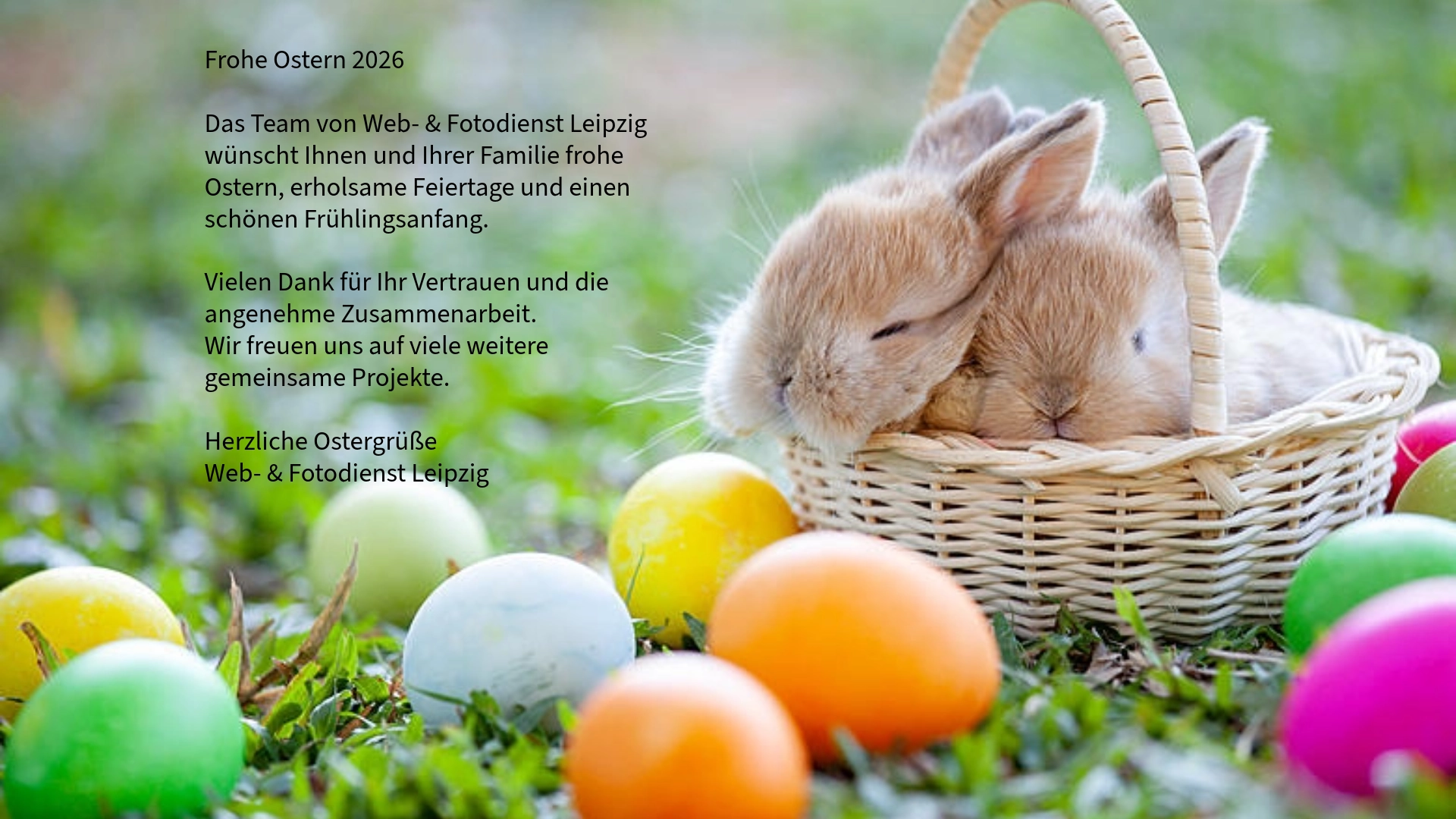 Das Bild zeigt 2 Osterhasen im Korb und ringsum liegen bunter Ostereier. Der Text dazu lautet : Frohe Ostern 2026  Das Team von Web- & Fotodienst Leipzig wünscht Ihnen und Ihrer Familie frohe Ostern, erholsame Feiertage und einen schönen Frühlingsanfang.  Vielen Dank für Ihr Vertrauen und die angenehme Zusammenarbeit. Wir freuen uns auf viele weitere gemeinsame Projekte.  Herzliche Ostergrüße Web- & Fotodienst Leipzig